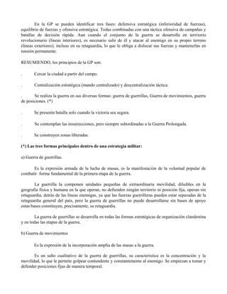 En la GP se pueden identificar tres fases: defensiva estratégica (inferioridad de fuerzas),
equilibrio de fuerzas y ofensiva estratégica. Todas combinadas con una táctica ofensiva de campañas y
batallas de decisión rápida. Aun cuando el conjunto de la guerra se desarrolla en territorio
revolucionario (líneas interiores), es necesario salir de él y atacar al enemigo en su propio terreno
(líneas exteriores), incluso en su retaguardia, lo que le obliga a dislocar sus fuerzas y mantenerlas en
tensión permanente.
RESUMIENDO, los principios de la GP son:
. Cercar la ciudad a partir del campo.
. Centralización estratégica (mando centralizado) y descentralización táctica.
. Se realiza la guerra en sus diversas formas: guerra de guerrillas, Guerra de movimientos, guerra
de posiciones. (*)
. Se presenta batalla solo cuando la victoria sea segura.
. Se contemplan las insurrecciones, pero siempre subordinadas a la Guerra Prolongada.
. Se construyen zonas liberadas.
(*) Las tres formas principales dentro de una estrategia militar:
a) Guerra de guerrillas.
Es la expresión armada de la lucha de masas, es la manifestación de la voluntad popular de
combatir forma fundamental de la primera etapa de la guerra.
La guerrilla la componen unidades pequeñas de extraordinaria movilidad, diluibles en la
geografia fisica y humana en la que operan, no defienden ningún territorio ni posición fija, operan sin
retaguardia, detrás de las líneas enemigas, ya que las fuerzas guerrilleras pueden estar separadas de la
retaguardia general del país, pero la guerra de guerrillas no puede desarrollarse sin bases de apoyo
estas bases constituyen, precisamente, su retaguardia.
La guerra de guerrillas se desarrolla en todas las formas estratégicas de organización clandestina
y en todas las etapas de la guerra.
b) Guerra de movimientos
Es la expresión de la incorporación amplia de las masas a la guerra.
Es un salto cualitativo de la guerra de guerrillas, su característica es la concentración y la
movilidad, lo que le permite golpear contundente y constantemente al enemigo. Se empiezan a tomar y
defender posiciones fijas de manera temporal.
 
