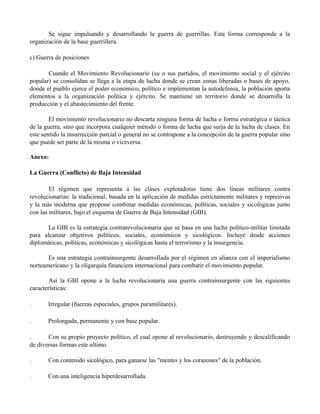 Se sigue impulsando y desarrollando la guerra de guerrillas. Esta forma corresponde a la
organización de la base guerrillera.
c) Guerra de posiciones
Cuando el Movimiento Revolucionario (su o sus partidos, el movimiento social y el ejército
popular) se consolidan se llega a la etapa de lucha donde se crean zonas liberadas o bases de apoyo,
donde el pueblo ejerce el poder económico, político e implementan la autodefensa, la población aporta
elementos a la organización política y ejército. Se mantiene un territorio donde se desarrolla la
producción y el abastecimiento del frente.
El movimiento revolucionario no descarta ninguna forma de lucha o forma estratégica o táctica
de la guerra, sino que incorpora cualquier método o forma de lucha que surja de la lucha de clases. En
este sentido la insurrección parcial o general no se contrapone a la concepción de la guerra popular sino
que puede ser parte de la misma o viceversa.
Anexo:
La Guerra (Conflicto) de Baja Intensidad
El régimen que representa a las clases explotadoras tiene dos líneas militares contra
revolucionarias: la tradicional, basada en la aplicación de medidas estrictamente militares y represivas
y la más moderna que propone combinar medidas económicas, políticas, sociales y sicológicas junto
con las militares, bajo el esquema de Guerra de Baja Intensidad (GBI).
La GBI es la estrategia contrarevolucionaria que se basa en una lucha político-militar limitada
para alcanzar objetivos políticos, sociales, económicos y sicológicos. Incluye desde acciones
diplomáticas, políticas, económicas y sicológicas hasta el terrorismo y la insurgencia.
Es una estrategia contrainsurgente desarroIlada por el régimen en alianza con el imperialismo
norteamericano y la oligarquía financiera internacional para combatir el movimiento popular.
Así la GBI opone a la lucha revolucionaria una guerra contrainsurgente con las siguientes
características:
. Irregular (fuerzas especiales, grupos paramilitares).
. Prolongada, permanente y con base popular.
. Con su propio proyecto político, el cual opone al revolucionario, destruyendo y descalificando
de diversas formas este ultimo.
. Con contenido sicológico, para ganarse las "mentes y los corazones" de la población.
. Con una inteligencia hiperdesarrollada.
 