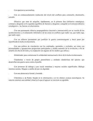 . Con apariencia nacionalista.
. Con un contraescalamiento (reducción del nivel) del conflicto para contenerlo, disminuirlo,
cercarlo.
. Ofensiva: que trata de aniquilar, rápidamente, en la primera fase (defensiva estratégica),
contener y desgastar en la segunda (equilibrio de fuerzas) y desgastar y aniquilar en la tercera (ofensiva
estratégica) a . las fuerzas revolucionarias.
. Con una permanente ofensiva propagandística (nacional e internacional) con su versión de los
acontecimientos y el aislamiento informativo de las zonas en conflicto (que nadie vea, que nadie oiga,
que nadie sepa).
. Con un esfuerzo permanente por justificar la guerra contrainsurgente y hacer pasar por
injustificada la lucha revolucionaria.
. Con una política de vinculación con los explotados, oprimidos y excluidos, así como con
personalidades y agrupaciones progresistas participantes y aliadas naturales de la revolución, a fin de
aislarlos de ella (la división y la cooptación son algunos de los medios que utiliza.).
. Globalizada: para contrarrestar la solidaridad internacional a favor de la lucha revolucionaria.
. Clandestina: a través de grupos paramilitares y unidades clandestinas del ejército. que
desarrollan una guerra sucia contra el pueblo.
. Con promesas de diálogo y paz social inmediata y mejoras sociales superficiales. Diálogo
mientras asesina. Migajas a cambio de paz sin dignidad.
. Con una democracia formal y limitada .
. Cibernética y de Redes: basada en la información y en los últimos avances tecnológicos. Se
trata de construir una realidad virtual en la que el agresor se convierte en agredido.
 