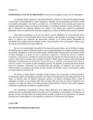 Capítulo II
ESTRATEGIA Y TACTICAS MILITARES (extractos de -Estrategia y táctica-, de M. Harnecker)
La estrategia desde el punto de vista militar determina: Primero, la dirección del golpe principal
y, por lo tanto, la necesidad de los virajes estratégicos. Segundo, las fuerzas propias con la que se darán
los combates principales y de reserva, su moral, etc., y la disposición de las mismas para lograr los
objetivos planteados. Tercero, las fuerzas del enemigo y su estrategia probable. Cuarto, el terreno en el
que se efectuarán los combates. Quinto, Los medios y los modos para resolver los problemas
planteados. Sexto, el suministro de materiales y pertrechos, es decir, el abastecimiento técnico material.
Ahora bien, la estrategia es a la vez una ciencia y un arte. Basándose en el conocimiento de las
leyes de la guerra y el conocimiento de las fuerzas propias y del enemigo, la estrategia es capaz de
prever el carácter que adoptarán las operaciones militares en la futura guerra, Orientando las
actividades de las propias fuerzas armadas en base a las previsiones. Esto es un aspecto subjetivo que
se suma al conocimiento de las leyes objetivas.
Por eso, no todo profundo conocedor de las leyes de la guerra llega a ser un brillante estratega.
Desempeña aquí un papel el elemento intuitivo que no puede aprenderse en ninguna academia militar.
Los grandes estrategas se revelan en la lucha misma. Simplificando, diremos que en el lenguaje militar
se llama estrategia a la forma en que se planifican, organizan y orientan los diversos combates
(campañas y operaciones), teniendo en cuenta una visión de conjunto de todas las fuerzas con que se
cuenta y de las fuerzas amigas, para conseguir el objetivo fijado: ganar la guerra contra determinado
adversario. Se llama táctica a las distintas operaciones que se ejecutan concretamente para llevar a
cabo los combates de acuerdo al plan estratégico general. Por ejemplo, se pueden dar pasos tácticos
como los siguientes: interrumpir las comunicaciones del enemigo, el suministro de víveres, etc.,
simular ataques en un punto y ejecutados en otros, simular una retirada y atacar a continuación, tender
una emboscada a los refuerzos etc.
Por último, se llama objetivo estratégico final al objetivo que se persigue en últimos términos.
Se denominan objetivos estratégicos parciales a los objetivos perseguidos en cada etapa particular de la
lucha. La relación entre un objetivo estratégico parcial y el objetivo estratégico final y entre la
estrategia y la táctica es una relación entre todo y la parte. Hay que tener en cuenta la situación en su
conjunto y en todas sus etapas. El no tener presente continuamente el objetivo final, puede significar
sumergirse en problemas secundarios y perder la guerra.
Las orientaciones estratégicas y tácticas deben plasmarse en la elaboración de un plan. Ya
medida que este se aplica debe hacerse un análisis de sus resultados: si corresponde a la situación y si
permite avanzar. Este plan debe irse modificando de acuerdo al análisis de las experiencias. El método
principal que se debe adoptar es el de aprender a combatir en el curso mismo de la guerra.
Capítulo III
El CONCEPTO POLITICO-MILITAR
 