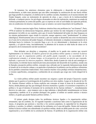 Si tomamos los anteriores elementos para la elaboración y desarrollo de un proyecto
revolucionario, se debe tener presente que este debe contemplar la construcción de una fuerza militar
que haga posible la conquista y la defensa de los cambios sociales, basándose en el reconocimiento del
Estado burgués, como un instrumento de opresión de clase, y que a través de la institucionalidad
defiende -a cualquier precio- los privilegios alcanzados en años de explotación, mantienen un estado de
violencia permanente en contra del pueblo, que se expresa no solo en actividades de represión policial,
sino en condiciones de miseria e injusticia a que se somete a un sector mayoritario de la población.
El teórico marxista ingles Perry Anderson sintetiza bien este problema (en "sur Gramsci", Paris,
1978) al analizar las democracias burguesas, plantea que incluso las más tranquilas él ejercito puede
permanecer invisible en sus cuarteles, pero que el resorte fundamental del poder de clase burguesa en
un sistema parlamentario sigue siendo la coerción, aunque aparezca como "predominante" la cultura
(ideológica). Históricamente esto es lo esencial, y por eso cuando se desarrolla una crisis revolucionaria
en el seno de la estructura del poder burgués, el elemento dominante se desplaza necesariamente de la
ideología hacia la violencia. La coerción llega a ser a la vez determinante y dominante en la crisis
suprema, y el ejército toma, inevitablemente, la delantera de la escena en toda lucha de clases en la
perspectiva de la instauración real del socialismo".
Para defender sus derechos y conquistas, al pueblo no le queda otro camino que recurrir
legítimamente a la violencia. El objetivo general de una política militar apunta a construir la fuerza
material en que la organizacion política del pueblo pueda responder a las necesidades de la
confrontacion armada y, al mismo tiempo, en la perspectiva de construir un ejercito que responda,
defienda y represente los intereses populares. Ahora bien, desde el punto de vista de una estrategia re-
volucionaria, la referida fuerza material proviene precisamente del desarrollo de la política, siendo esta
la llamada concepción político-militar, concepto muy utilizado por la izquierda latinoamericana desde
el triunfo de la revolución cubana y en particular al producirse la polémica con las políticas reformistas
de los partidos comunistas tradicionales. Este contexto muchas veces produjo erróneas interpretaciones,
o visiones superficiales, consignistas y unilaterales de un concepto que exige una visión integral de la
lucha.
La visión política militar puede encontrar sus orígenes a partir del propio Clausewitz cuando
plantea que la guerra es la prolongación de la política con otros medios. Luego en la década de los 20-
30, Antonio Gramsci utiIiza en forma explícita este concepto al tratar el tema de la correlación de
fuerza, donde plantea que hay que distinguir diversos momentos o grados: el economico-corporativo, el
político y lo que él domina el momento de la correlación de las fuerzas militares ".., inmediatamente
decisivo en cada caso .., pero tampoco este es algo indistinto e identificable inmediatamente en forma
esquemática; también en él se pueden distinguir dos grados: el militar en sentido estricto o técnico
militar y el grado que puede llamarse politico-militar...",
El primer grado designa todos los problemas técnicos ligados a la organización militar,
armamento, tipo de combate, etc. El segundo responde a cuestiones tales como la organización de las
masas, el programa que potencie y movilice a los sectores populares, la capacidad de los dirigentes
políticos y sociales, la calidad y cantidad de los militantes en el seno del pueblo. Dentro del momento
militar lo técnico militar esta subordinado a lo político-militar, desde un doble punto de vista: a nivel de
organización y en el ámbito de la correlación de fuerzas. El problema de la organización militar esta
 