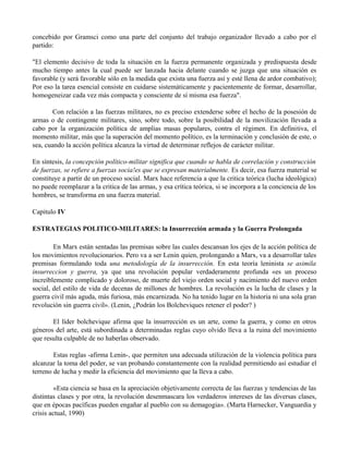 concebido por Gramsci como una parte del conjunto del trabajo organizador llevado a cabo por el
partido:
"El elemento decisivo de toda la situación en la fuerza permanente organizada y predispuesta desde
mucho tiempo antes la cual puede ser lanzada hacia delante cuando se juzga que una situación es
favorable (y será favorable sólo en la medida que exista una fuerza así y esté llena de ardor combativo);
Por eso la tarea esencial consiste en cuidarse sistemáticamente y pacientemente de formar, desarrollar,
homogeneizar cada vez más compacta y consciente de sí misma esa fuerza".
Con relación a las fuerzas militares, no es preciso extenderse sobre el hecho de la posesión de
armas o de contingente militares, sino, sobre todo, sobre la posibilidad de la movilización llevada a
cabo por la organización política de amplias masas populares, contra el régimen. En definitiva, el
momento militar, más que la superación del momento político, es la terminación y conclusión de este, o
sea, cuando la acción política alcanza la virtud de determinar reflejos de carácter militar.
En síntesis, la concepción político-militar significa que cuando se habla de correlación y construcción
de fuerzas, se refiere a fuerzas socia!es que se expresan materialmente. Es decir, esa fuerza material se
constituye a partir de un proceso social. Marx hace referencia a que la critica teórica (lucha ideológica)
no puede reemplazar a la critica de las armas, y esa crítica teórica, si se incorpora a la conciencia de los
hombres, se transforma en una fuerza material.
Capitulo IV
ESTRATEGIAS POLITICO-MILITARES: la Insurrección armada y la Guerra Prolongada
En Marx están sentadas las premisas sobre las cuales descansan los ejes de la acción política de
los movimientos revolucionarios. Pero va a ser Lenin quien, prolongando a Marx, va a desarrollar tales
premisas formulando toda una metodología de la insurrección. En esta teoría leninista se asimila
insurreccion y guerra, ya que una revolución popular verdaderamente profunda «es un proceso
increíblemente complicado y doloroso, de muerte del viejo orden social y nacimiento del nuevo orden
social, del estilo de vida de decenas de millones de hombres. La revolución es la lucha de clases y la
guerra civil más aguda, más furiosa, más encarnizada. No ha tenido lugar en la historia ni una sola gran
revolución sin guerra civil». (Lenin, ¿Podrán los Bolcheviques retener el poder? )
El líder bolchevique afirma que la insurrección es un arte, como la guerra, y como en otros
géneros del arte, está subordinada a determinadas reglas cuyo olvido lleva a la ruina del movimiento
que resulta culpable de no haberlas observado.
Estas reglas -afirma Lenin-, que permiten una adecuada utilización de la violencia política para
alcanzar la toma del poder, se van probando constantemente con la realidad permitiendo así estudiar el
terreno de lucha y medir la eficiencia del movimiento que la lleva a cabo.
«Esta ciencia se basa en la apreciación objetivamente correcta de las fuerzas y tendencias de las
distintas clases y por otra, la revolución desenmascara los verdaderos intereses de las diversas clases,
que en épocas pacíficas pueden engañar al pueblo con su demagogia». (Marta Harnecker, Vanguardia y
crisis actual, 1990)
 