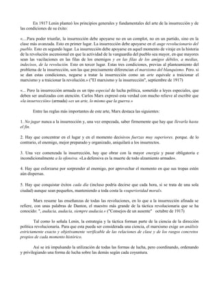 En 1917 Lenin planteó los principios generales y fundamentales del arte de la insurrección y de
las condiciones de su éxito:
«....Para poder triunfar, la insurrección debe apoyarse no en un complot, no en un partido, sino en la
clase más avanzada. Esto en primer lugar. La insurrección debe apoyarse en el auge revolucionario del
pueblo. Esto en segundo lugar. La insurrección debe apoyarse en aquel momento de viraje en la historia
de la revolución ascensional en que la actividad de la vanguardia del pueblo sea mayor, en que mayores
sean las vacilaciones en las filas de los enemigos y en las filas de los amigos débiles, a medias,
indecisos, de la revolución. Esto en tercer lugar. Estas tres condiciones, previas al planteamiento del
problema de la insurrección, son las que precisamente diferencian el marxismo del blanquismo. Pero. si
se dan estas condiciones, negarse a tratar la insurrección como un arte equivale a traicionar el
marxismo y a traicionar la revolución.» ("El marxismo y la insurrección", septiembre de 1917)
«... Pero la insurrección armada es un tipo especial de lucha política, sometido a leyes especiales, que
deben ser analizadas con atención. Carlos Marx expresó esta verdad con mucho relieve al escribir que
«la insurrección» (armada) «es un arte, lo mismo que la guerra.»
Entre las reglas más importantes de este arte, Marx destaca las siguientes:
1. No jugar nunca a la insurrección y, una vez empezada, saber firmemente que hay que llevarla hasta
el fin.
2. Hay que concentrar en el lugar y en el momento decisivos fuerzas muy superiores. porque. de lo
contrario, el enemigo, mejor preparado y organizado, aniquilará a los insurrectos.
3. Una vez comenzada la insurrección, hay que obrar con la mayor energía y pasar obligatoria e
incondicionalmente a la ofensiva. «La defensiva es la muerte de todo alzamiento armado».
4. Hay que esforzarse por sorprender al enemigo, por aprovechar el momento en que sus tropas estén
aún dispersas.
5. Hay que conquistar éxitos cada día (incluso podría decirse que cada hora, si se trata de una sola
ciudad) aunque sean pequeños, manteniendo a toda costa la «superioridad moral».
Marx resume las enseñanzas de todas las revoluciones, en lo que a la insurrección afinada se
refiere, con unas palabras de Danton, el maestro más grande de la táctica revolucionaria que se ha
conocido: ", audacia, audacia, siempre audacia.« ("Consejos de un ausente" octubre de 1917)
Tal como lo señala Lenin, la estrategia y la táctica forman parte de la ciencia de la dirección
política revolucionaria. Para que esta pueda ser considerada una ciencia, el marxismo exige un análisis
estrictamente exacto y objetivamente verificable de las relaciones de clase y de los rasgos concretos
propios de cada momento histórico.
Así se irá impulsando la utilización de todas las formas de lucha, pero coordinando, ordenando
y privilegiando una forma de lucha sobre las demás según cada coyuntura.
 
