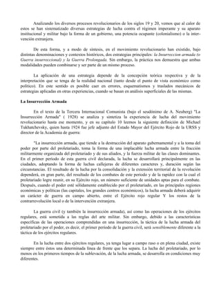 Analizando los diversos procesos revolucionarios de los siglos 19 y 20, vemos que al calor de
estos se han sistematizado diversas estrategias de lucha contra el régimen imperante y su aparato
institucional y militar bajo la forma de un gobierno, una potencia ocupante (colonialismo) o la inter-
vención extranjera.
De esta forma, y a modo de síntesis, en el movimiento revolucionario han existido, bajo
distintas denominaciones y contextos históricos, dos estrategias principales: la Insurreccion armada (o
Guerra insurreccional) y la Guerra Prolongada. Sin embargo, la práctica nos demuestra que ambas
modalidades pueden combinarse y ser parte de un mismo proceso.
La aplicación de una estrategia depende de la concepción teórica respectiva y de la
interpretación que se tenga de la realidad nacional (tanto desde el punto de vista económico como
político). En este sentido es posible caer en errores, esquematismos y traslados mecánicos de
estrategias aplicadas en otras experiencias, cuando se basan en análisis superficiales de las mismas.
La Insurrección Armada
En el texto de la Tercera Internacional Comunista (bajo el seudónimo de A. Neuberg) "La
Insurrección Armada" ( 1928) se analiza y sintetiza la experiencia de lucha del movimiento
revolucionario hasta ese momento, y en su capítulo 10 leemos la siguiente definición de Michael
Tukhatchevsky, quien hasta 1924 fue jefe adjunto del Estado Mayor del Ejército Rojo de la URSS y
director de la Academia de guerra:
"La insurrección armada, que tiende a la destrucción del aparato gubernamental y a la toma del
poder por parte del proletariado, toma la forma de una implacable lucha armada entre la fracción
militarmente organizada del proletariado y de sus aliados, y la fuerza militar de las clases dominantes.
En el primer período de esta guerra civil declarada, la lucha se desarrollará principalmente en las
ciudades, adoptando la forma de luchas callejeras de diferentes caracteres y, duración según las
circunstancias. El resultado de la lucha por la consolidación y la extensión territorial de la revolución
dependerá, en gran parte, del resultado de los combates de este periodo y de la rapidez con la cual el
proletariado logre reunir, en su Ejército rojo, un número suficiente de unidades aptas para el combate.
Después, cuando el poder esté sólidamente establecido por el proletariado, en las principales regiones
económicas y políticas (las capitales, los grandes centros económicos), la lucha armada deberá adquirir
un carácter de guerra en campo abierto, entre el Ejército rojo regular Y los restos de la
contrarrevolución local o de la intervención extranjera.
La guerra civil (y también la insurrección armada), así como las operaciones de los ejércitos
regulares, está sometida a las reglas del arte militar. Sin embargo, debido a las características
específicas de las operaciones comprendidas en una insurrección, la táctica de la lucha armada del
proletariado por el poder, es decir, el primer período de la guerra civil, será sensiblemente diferente a la
táctica de los ejércitos regulares.
En la lucha entre dos ejércitos regulares, ya tenga lugar a campo raso o en plena ciudad, existe
siempre entre éstos una determinada línea de frente que los separa. La lucha del proletariado, por lo
menos en los primeros tiempos de la sublevación, de la lucha armada, se desarrolla en condiciones muy
diferentes.
 