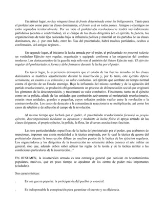 En primer lugar, no hay ninguna línea de frente determinada entre los beligerantes. Tanto para
el proletariado como para las clases dominantes, el frente está en todas partes. Amigos o enemigos no
están separados territorialmente. Por un lado el proletariado revolucionario tendrá inevitablemente
partidarios (ocultos o confirmados), en el campo de las clases dirigentes (en el ejército, la policía, las
organizaciones de todo tipo colocadas bajo la influencia política y material de los partidos de las clases
dominantes, etc...) por otro lado, entre las filas del proletariado, habrá muchos partidarios, ocultos o
confirmados, del antiguo régimen...
En segundo lugar, al iniciarse la lucha armada por el poder, el proletariado no poseerá todavía
un verdadero Ejército rojo regular, organizado y equipado conforme a las exigencias del combate
moderno. Los destacamentos de la guardia roja sólo son el embrión del futuro Ejército rojo. El ejército
regular del proletariado se forma y debe formarse durante la lucha por el poder.
En tercer lugar, la experiencia demuestra que el estado de las fuerzas armadas de las clases
dominantes se modifica sensiblemente durante la insurrección y, por lo tanto, este ejército difiere
seriamente, en cuanto a su cohesión y su valor combativo, del ejército que combate en tiempo normal
contra el ejército de un Estado enemigo. Bajo la influencia del mismo combate y de la agitación del
partido revolucionario, se producirá obligatoriamente un proceso de diferenciación social que originará
los gérmenes de la descomposición, y trastornará su valor combativo. Finalmente, tanto en el ejército
como en la policía, aliado de las unidades que combatirán activamente al proletariado revolucionario,
estarán otras unidades, grandes o pequeñas, cuyos soldados podrán vacilar entre la revolución o la
contrarrevolución. Los casos de desacato a la comandancia reaccionaria se multiplicarán, así como los
casos de rebelión y de adhesión al campo de la revolución.
Al mismo tiempo que luchará por el poder, el proletariado revolucionario formará su propio
ejército, descomponiendo mediante su agitacion y mediante la lucha física el apoyo armado de las
clases dirigentes, el propio ejército, la policía, la flota, las diversas asociaciones fascistas.
Las tres particularidades específicas de la lucha del proletariado por el poder, que acabamos de
mencionar, imponen una cierta modalidad a la táctica empleada, por lo cual la táctica de guerra del
proletariado durante la insurrección difiere en muchos puntos de la lactica de los ejércitos regulares.
Los organizadores y los dirigentes de la insurrección no solamente deben conocer el arte militar en
general, sino que, además deben saber aplicar las reglas de la teoría y de la táctica militar a las
condiciones particulares de la insurrección..."
EN RESUMEN, la insurrección armada es una estrategia general que consiste en levantamientos
populares, masivos, que en poco tiempo se apoderan de los centro de poder más importantes
(ciudades).
Sus características:
. Es una guerra popular: la participación del pueblo es esencial.
. Es indispensable la conspiración para garantizar el secreto y su eficiencia.
 