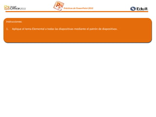 Instrucciones:
1. Aplique el tema Elemental a todas las diapositivas mediante el patrón de diapositivas.
Prácticas de PowerPoint 2010
 