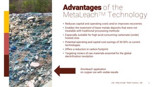 10
Advantages of the
MetaLeachTM Technology
• Reduces capital and operating costs and/or improves recoveries
• Enables the treatment of base metals deposits that were not
treatable with traditional processing methods
• Especially suitable for high-acid-consuming carbonate (oxide)
hosted ores
• Potential operating and capital cost savings of 30-50% vs current
technologies.
• Offers a reduction in carbon footprint
• Targeting miners of raw materials essential for the global
electrification revolution
CSE: TMAS OTCQB: TMASF Frankfurt: 26P
Ammleach application
on copper ore with visible results
 