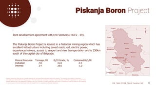 Joint development agreement with Erin Ventures (TSX.V - EV)
The Piskanja Boron Project is located in a historical mining region which has
excellent infrastructure including paved roads, rail, electric power,
experienced miners, access to seaport and river transportation and is 250km
south of the capital city of Belgrade.
Mineral Resource Tonnage, Mt B2O3 Grade, % Contained B2O3Mt
Indicated 7.8 31.0 2.4
Inferred 3.4 28.6 1.0
Piskanja Boron Project
CSE: TMAS OTCQB: TMASF Frankfurt: 26P 12
Mineral resources that are not mineral reserves do not have demonstrated economic viability. The quantity and grade of reported
Indicated and Inferred Mineral Resources in this estimation are uncertain in nature. There has been insufficient exploration to report these
Mineral Resources in the Measured category and it is uncertain if further exploration will result in upgrading a part of these to this category
in due course or if further technical work will enable them to reported as Mineral Reserves.
 