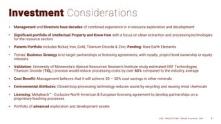 Investment Considerations
• Management and Directors have decades of combined experience in in resource exploration and development
• Significant portfolio of Intellectual Property and Know How with a focus on clean extraction and processing technologies
for the resource sectors
• Patents Portfolio includes Nickel, Iron, Gold, Titanium Dioxide & Zinc; Pending: Rare Earth Elements
• Temas’ Business Strategy is to target partnerships or licensing agreements, with royalty, project level ownership or equity
interests
• Validation: University of Minnesota’s Natural Resources Research Institute study estimated ORF Technologies
Titanium Dioxide (TiO2 ) process would reduce processing costs by over 65% compared to the industry average
• Cost Benefit: Management believes that it will achieve 30 – 50% cost savings in other minerals
• Environmental Attributes: Closed-loop processing technology reduces waste by recycling and reusing most chemicals
• Licensing: Metaleach™ - Exclusive North American & European licensing agreement to develop partnerships on a
proprietary leaching processes
• Portfolio of advanced exploration and development assets
CSE: TMAS OTCQB: TMASF Frankfurt: 26P 4
 