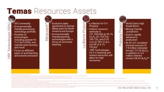 Temas Resources Assets
ORF
Technologies
(50%)
• 50% ownership
• Environmentally
friendly processing
technology portfolio
• Portfolio of
technologies
including greener Fe-
Ti-V, Ni-Co-PGE, non-
cyanide gold recovery
and more
• Focus on different
types of acid leaching
and solvent extraction
MetaLeach™
• Exclusive sales
agreement to license
MetaLeach for North
America and Europe
• Environmentally
friendly leaching
technologies with a
focus on ammonia
leaching
La
Blache
Project
• La Blache Fe-Ti-V
Property
• Historic resource
estimate is
101,700,000t @ 59.7%
Fe2O3 (41.76% Fe),
18% TiO2 and 0.33
V2O5 (0.18% V) at a
cut-off of 5.1%
TiO2Eq*
• ORF Technologies
Fe-Ti-V leaching and
solvent extraction will
allow for high
recoveries
Piskanja
Project
• World Class High
Grade Boron
• Mining Friendly
Jurisdiction
• Goal to rapidly
advance to
production
• NI 43-101 compliant
mineral resource of
7.8 million indicated
tonnes ( 31.0% B2O3),
in addition to 3.4
million inferred
tonnes (28.6% B2O3)**
CSE: TMAS OTCQB: TMASF Frankfurt: 26P 5
*Dated: May 14th, 2012 - Rounded to nearest 10k
Estimates assume an open-pit mining scenario, with mining, processing, and G&A costs of $US 115/tonne, Price assumptions: V2O5 @ US$ 13.50/kg, Fe2O3 @ US$ 0.12/kg, TiO2 @ US$ 2.50/kg
Recoveries used: 90% Fe, 95% V 100% TiO2 TiO2Eq Calc: TiO2 (%) + (V (ppm)*1.7852*0.0001*5.4) + (Fe2O3 (%)*0.033) Relative density used: 4.6g/cm3
In accordance with NI 43-101 as defined at the time, the historical estimate used the terms inferred mineral resource having the same meanings ascribed to those terms by the CIM Definition Standards on Mineral Resources and Mineral Reserves,but are not defined by the modern standards.
This historic estimate is the most recent conducted on the property.
An independent Qualified Person has not done sufficient work to review the historical data and historical estimates to determine what further work would be required to write an updated current Technical Report in accordance with NI 43-101. The issuer is not treating the historical estimate as current mineral resources or mineral reserves.
CIM Definitions were followed for mineral resources and all tonnes are inferred mineral resources
Mineral resources which are not mineral reserves do not have demonstrated economic viability. Inferred mineral resources are considered too speculative geologically to have economic considerations applied to them that would enable them to be categorized as mineral reserves. There is also no certainty that these inferred mineral resources will be
converted to the measured and indicated categories through further drilling, or into mineral reserves once economic considerations are applied.
**Mineral resources that are not mineral reserves do not have demonstrated economic viability. The quantity and grade of reported Indicated and Inferred Mineral Resources in this estimation are uncertain in nature. There has been insufficient exploration to report these Mineral Resources in the Measured category and it is uncertain if further
exploration will result in upgrading a part of these to this category in due course or if further technical work will enable them to reported as Mineral Reserves.
 