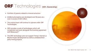 6
ORF Technologies (50% Ownership)
• Portfolio of patents related to mineral extraction
• Intellectual property was developed over 50 years at a
cost in excess of $20 million
• The science team will continue to operate under ORF
Technologies
• ORF provides a suite of technologies which will
compliment and work alongside the licensing agreement
with MetaLeach™
• The ORF technology suite can support Temas’ internal La
Blache Project development as well as unrelated third-
party mining projects
CSE: TMAS OTCQB: TMASF Frankfurt: 26P 6
 