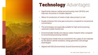 Technology Advantages
• Significantly reduces capital and processing costs (30-50%) and
improves recoveries in complex deposits
• Allows for production of metal or high value product on-site
• Greatly enhances the mine gate economics compared to conventional
concentrators
• The technologies are especially suitable for high-acid-consuming
carbonate (oxide) hosted ores
• Environmentally friendly and reduces carbon footprint when compared
to conventional processing methods
• Targeting base metals that are essential for the supply of raw materials
for the electric vehicle revolution, energy generation and storage
technologies
• Aligned with ESG (Environmental, Social & Governance) policies
CSE: TMAS OTCQB: TMASF Frankfurt: 26P 7
 
