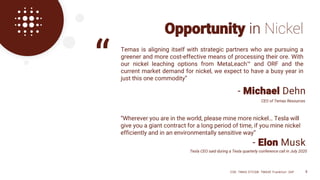 - Michael Dehn
Opportunity in Nickel
“Wherever you are in the world, please mine more nickel… Tesla will
give you a giant contract for a long period of time, if you mine nickel
efficiently and in an environmentally sensitive way”
Temas is aligning itself with strategic partners who are pursuing a
greener and more cost-effective means of processing their ore. With
our nickel leaching options from MetaLeach™ and ORF and the
current market demand for nickel, we expect to have a busy year in
just this one commodity”
- Elon Musk
Tesla CEO said during a Tesla quarterly conference call in July 2020
“
CEO of Temas Resources
CSE: TMAS OTCQB: TMASF Frankfurt: 26P 8
 