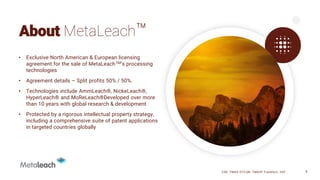 About MetaLeach™
• Exclusive North American & European licensing
agreement for the sale of MetaLeachTM’s processing
technologies
• Agreement details – Split profits 50% / 50%.
• Technologies include AmmLeach®, NickeLeach®,
HyperLeach® and MoReLeach®Developed over more
than 10 years with global research & development
• Protected by a rigorous intellectual property strategy,
including a comprehensive suite of patent applications
in targeted countries globally
CSE: TMAS OTCQB: TMASF Frankfurt: 26P 9
 