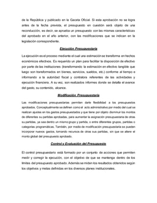 de la República y publicado en la Gaceta Oficial. Si esta aprobación no se logra
antes de la fecha prevista, el presupuesto en cuestión será objeto de una
reconducción, es decir, se aprueba un presupuesto con las mismas características
del aprobado en el año anterior, con las modificaciones que se indican en la
legislación correspondiente.
Ejecución Presupuestaria
La ejecución es el proceso mediante el cual una estimaciónse transforma en hechos
económicos efectivos. Es requerido un plan para facilitar la disposición de efectivo
por parte de las instituciones (transformando la estimación en efectivo tangible que
luego son transformados en bienes, servicios, sueldos, etc.) conforme al tiempo e
informando a la autoridad fiscal y contralora referentes de las actividades y
ejecución financiera. A su vez, son realizados informes donde se detalla el avance
del gasto, su contenido, alcance.
Modificación Presupuestaria
Las modificaciones presupuestarias permiten darle flexibilidad a los presupuestos
aprobados. Conceptualmente se definen como el acto administrativo por medio del cual se
realizan ajustes en los gastos presupuestados y que tiene por objeto disminuir los montos
de diferentes su partidas aprobadas, para aumentar la asignación presupuestaria de otras
su partidas, ya sea dentro un mismo grupo y partida, o entre diferentes grupos, partidas o
categorías programáticas. También, por medio de modificación presupuestaria se pueden
incorporar nuevos gastos, tomando recursos de otras sus partidas, sin que se altere el
monto global del presupuesto aprobado.
Control y Evaluación del Presupuesto
El control presupuestario está formado por un conjunto de acciones que permiten
medir y corregir la ejecución, con el objetivo de que se mantenga dentro de los
límites del presupuesto aprobado. Además se miden los resultados obtenidos según
los objetivos y metas definidas en los diversos planes institucionales.
 