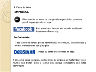 5. Casos de éxito. EMPRESAS. Líder mundial en venta de computadoras portátiles, posee un portal  implementado en aspx. Red social mas famosa del mundo accidental implementada con php. En Colombia. Toda la red de bancos posee herramientas de consulta, transferencias y demás transacciones con jsp y php Posee su portal desarrollado en aspx. Y así como estos ejemplos, existen miles de empresa en Colombia y en el mundo que tienen éxito y logran una ventaja competitiva con estas tecnologías. 