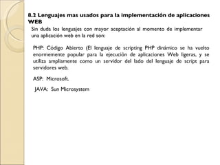 8.2 Lenguajes mas usados para la implementación de aplicaciones WEB Sin duda los lenguajes con mayor aceptación al momento de implementar una aplicación web en la red son: PHP: Código Abierto ( El lenguaje de scripting PHP dinámico se ha vuelto enormemente popular para la ejecución de aplicaciones Web ligeras, y se utiliza ampliamente como un servidor del lado del lenguaje de script para servidores web. JAVA:  Sun Microsystem  ASP:  Microsoft. 