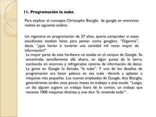 11. Programación la nube . Para explicar el concepto  Christophe Bisciglia  de google en entrevista realizó en siguiente análisis. Un ingeniero en programación de 27 años, quería comprobar si estos estudiantes estaban listos para pensar como googlers. “Díganme”, decía, “¿qué harían si tuvieran una cantidad mil veces mayor de información?” La mayor parte de este hardware no estaba en el campus de Google. Se encontraba sencillamente allá afuera, en algún punto de la tierra, zumbando en enormes y refrigerados centros de información de datos. La gente en Google lo llamaba “la nube”. Y uno de los desafíos de programación era hacer palanca en esa nube –llevarla a aplastar a máquinas más pequeñas. Los nuevos empleados de Google, dice Bisciglia, generalmente tardan unos pocos meses en trabajar a esta escala. “Luego, un día alguien sugiere un trabajo fuera de lo común, un trabajo que necesita 1000 máquinas distintas y uno dice ‘Sí, entiende todo’”. 