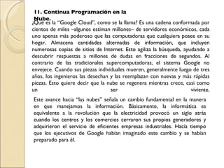 ¿Qué es la “Google Cloud”, como se la llama? Es una cadena conformada por cientos de miles –algunos estiman millones– de servidores económicos, cada uno apenas más poderoso que las computadoras que cualquiera posee en su hogar. Almacena cantidades alternadas de información, que incluyen numerosas copias de sitios de Internet. Esto agiliza la búsqueda, ayudando a descubrir respuestas a millones de dudas en fracciones de segundos. Al contrario de las tradicionales supercomputadoras, el sistema Google no envejece. Cuando sus piezas individuales mueren, generalmente luego de tres años, los ingenieros las desechan y las reemplazan con nuevas y más rápidas piezas. Esto quiere decir que la nube se regenera mientras crece, casi como un ser viviente. 11. Continua Programación en la Nube. Este avance hacia “las nubes” señala un cambio fundamental en la manera en que manejamos la información. Básicamente, la informática es equivalente a la revolución que la electricidad provocó un siglo atrás cuando los centros y los comercios cerraron sus propios generadores y adquirieron el servicio de eficientes empresas industriales. Hacía tiempo que los ejecutivos de Google habían imaginado este cambio y se habían preparado para él.  