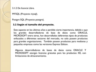 3.1.2 De licencia Libre. MYSQL (Proyecto mysql). Postgre SQL (Proyecto postgre). 3.2 Según el tamaño del proyecto. Este aspecto en los últimos años a perdido cierta importancia, debido a que los grandes desarrolladores de base de datos como ORACLE, MICROSOFT entre otros, han desarrollados deferentes tipos de productos enfocados a diferentes sectores del mercado, no solo poseen productos para grandes organizaciones.  También poseen productos para medianas y pequeñas empresas como las versiones Express Edition. Algunos desarrolladores de bases de datos como ORACLE Y MICROSOFT otorgan licencias gratuitas para los productos XE, con limitaciones de almacenamiento. 