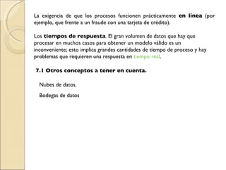 La exigencia de que los procesos funcionen prácticamente  en línea  (por ejemplo, que frente a un fraude con una tarjeta de crédito). Los  tiempos de respuesta . El gran volumen de datos que hay que procesar en muchos casos para obtener un modelo válido es un inconveniente; esto implica grandes cantidades de tiempo de proceso y hay problemas que requieren una respuesta en  tiempo real . 7.1 Otros conceptos a tener en cuenta. Nubes de datos. Bodegas de datos 