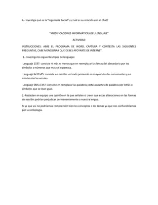 4.- Investiga qué es la “Ingeniería Social” y ¿cuál es su relación con el chat? 
“MODIFICACIONES INFORMÁTICAS DEL LENGUAJE” 
ACTIVIDAD 
INSTRUCCIONES: ABRE EL PROGRAMA DE WORD, CAPTURA Y CONTESTA LAS SIGUIENTES 
PREGUNTAS, CABE MENCIONAR QUE DEBES APOYARTE DE INTERNET. 
1.- Investiga los siguientes tipos de lenguajes: 
Lenguaje 1337: consiste ni más ni menos que en reemplazar las letras del abecedario por los 
símbolos o números que más se le parezca. 
Lenguaje KeYCaPS: consiste en escribir un texto poniendo en mayúsculas las consonantes y en 
minúsculas las vocales: 
Lenguaje SMS o XAT: consiste en remplazar las palabras cortas o partes de palabras por letras o 
símbolos que se lean igual. 
2.-Redacten en equipo una opinión en la que señalen si creen que estas alteraciones en las formas 
de escribir podrían perjudicar permanentemente a nuestra lengua. 
Si ya que así no podríamos comprender bien los conceptos o los temas ya que nos confundiríamos 
por la simbología. 
 
