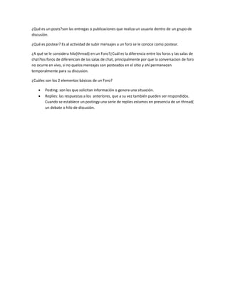 ¿Qué es un posts?son las entregas o publicaciones que realiza un usuario dentro de un grupo de 
discusión. 
¿Qué es postear? Es al actividad de subir mensajes a un foro se le conoce como postear. 
¿A qué se le considera hilo(thread) en un Foro?¿Cuál es la diferencia entre los foros y las salas de 
chat?los foros de diferencian de las salas de chat, principalmente por que la conversacion de foro 
no ocurre en vivo, si no quelos mensajes son posteados en el sitio y ahí permanecen 
temporalmente para su discusion. 
¿Cuáles son los 2 elementos básicos de un Foro? 
 Posting: son los que solicitan información o genera una situación. 
 Replies: las respuestas a los anteriores, que a su vez también pueden ser respondidos. 
Cuando se establece un postingy una serie de replies estamos en presencia de un thread( 
un debate o hilo de discusión. 
 