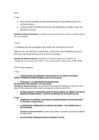 2010

1ª fase

          DAS FRAGILIDADES DO REGIME REPUBLICANO PORTUGUÊS AO
          ESTADO NOVO
          AS RELAÇÕES INTERNACIONAIS: DO TEMPO DA GUERRA FRIA AO
          MUNDO ACTUAL

Questão de desenvolvimento      A evolução da política de alianças, desde o mundo bipolar
até à actualidade.


2º fase

A AFIRMAÇÃO DO NAZISMO NOS ANOS 30 E 40 DO SÉCULO XX

PORTUGAL: DA POLÍTICA COLONIAL À POLÍTICA DE COOPERAÇÃO (DA
DÉCADA DE 60 DO SÉCULO XX À ACTUALIDADE)

Questão de desenvolvimento: Da política colonial portuguesa às relações de
cooperação com os países da CPLP e com os países ibero--americanos (1968-2008).


2011(3 temas=3grupos)

1ª fase

      FRAGILIDADES ECONÓMICAS E MUDANÇAS DE VALORES NA EUROPA
APÓS A PRIMEIRA GUERRA MUNDIAL (Alemanha-Nazismo)

        PORTUGAL E A COMUNIDADE INTERNACIONAL:
DO SEGUNDO PÓS-GUERRA À ACTUALIDADE
Questão de desenvolvimento: Do isolamento internacional de Portugal nos anos 60 e 70 do
século XX às opções da política externa portuguesa no início do século XXI.

          GLOBALIZAÇÃO E HEGEMONIA DOS ESTADOS UNIDOS DA AMÉRICA NO NOVO
          QUADRO INTERNACIONAL A PARTIR DA DÉCADA DE 90 DO SÉCULO XX

2ª fase
          AFIRMAÇÃO DA ORDEM E DAS IDEIAS CONSERVADORAS NO ESTADO NOVO
          (1ª República e Estado Novo)

          A CRESCENTE AFIRMAÇÃO DA EUROPA NO MUNDO – DA GUERRA FRIA À
          ACTUALIDADE

          Questão de desenvolvimento: A afirmação política e económica da Europa Ocidental,
          de 1945 a 2007.

          AS QUESTÕES TRANSNACIONAIS DO MUNDO ACTUAL
 