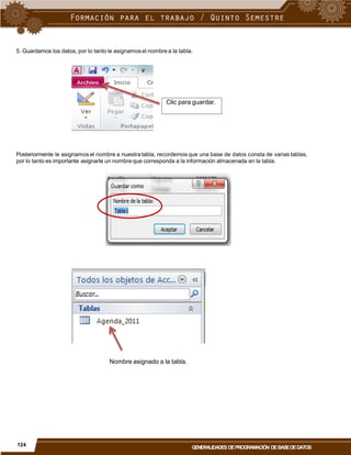 5. Guardamos los datos, por lo tanto le asignamos el nombre a la tabla.
Posteriormente le asignamos el nombre a nuestra tabla, recordemos que una base de datos consta de varias tablas,
por lo tanto es importante asignarle un nombre que corresponda a la información almacenada en la tabla.
Nombre asignado a la tabla.
124
GENERALIDADES DEPROGRAMACIÓN DEBASEDEDATOS
Clic para guardar.
 