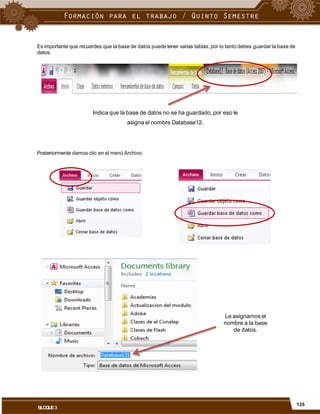 Es importante que recuerdes que la base de datos puede tener varias tablas, por lo tanto debes guardar la base de
datos.
Indica que la base de datos no se ha guardado, por eso le
asigna el nombre Database12.
Posteriormente damos clic en el menú Archivo.
Le asignamos el
nombre a la base
de datos.
125
BLOQUE3
 