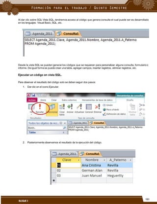 Al dar clic sobre SQL Vista SQL, tendremos acceso al código que genera consulta el cual puede ser es desarrollado
en los lenguajes: Visual Basic, SQL, etc.
Desde la vista SQL se pueden generar los códigos que se requieran para personalizar alguna consulta, formularioo
informe. De igual formase puede crear una tabla, agregar campos, insertar registros, eliminar registros, etc.
Ejecutar un código en vista SQL.
Para observar el resultado del código solo se deben seguir dos pasos:
1. Dar clic en el icono Ejecutar.
2. Posteriormente observamos el resultado de la ejecución del código.
131
BLOQUE3
 