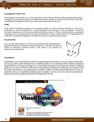 Lenguajes de medio nivel.
Estos lenguajes se encuentran en un punto medio entre los dos anteriores. Dentro de estos lenguajes podría situarse
el lenguaje C ya que puede acceder a los registros del sistema, trabajar con direcciones de memoria, todas ellas
características de lenguajes de bajo nivel y a la vez realizar operaciones de alto nivel.
HTML.
HTML (Hyper Text Markup Language) es un lenguaje sencillo que permite describir hipertexto, es decir, texto
presentado de forma estructurada, con enlaces (hyperlinks) que conducen a otros documentos o fuentes de
información relacionadas, y con inserciones multimedia (gráficos, sonido...). HTML no es técnicamente un lenguaje de
programación sino un lenguaje de marcas (tags) de formato sobre un texto. Dichas marcas son interpretadas por un
visualizador (en este caso el navegador o browser) para mostrar el resultado final del formateo.
Visual FoxPro.
Es un lenguaje estructurado en un entorno de desarrollo donde ciertas tareas son
asignadas a grupos de instrucciones llamadas programas. Además, Fox ofrece un
acceso de información, bastante sencillo y fácil, incluso a las personas sin
experiencia en programación.
Visual Basic.
Visual-Basic es una herramienta de diseño de aplicaciones para Windows, en la que estas se desarrollan
en una gran parte a partir del diseño de una interface gráfica. En una aplicación Visual - Basic, el programa
está formado por una parte de código puro, y otras partes asociadas a los objetos que forman la interface
gráfica. Es por tanto un término medio entre la programación tradicional, formada por una sucesión lineal
de código estructurado, y la programación orientada a objetos. Combina ambas tendencias. Ya que no
podemos decir que Visual Basic pertenezca por completo a uno de
debemos inventar una palabra que la defina: Programación Visual.
esos dos tipos de programación,
114
GENERALIDADES DEPROGRAMACIÓN DEBASEDEDATOS
 