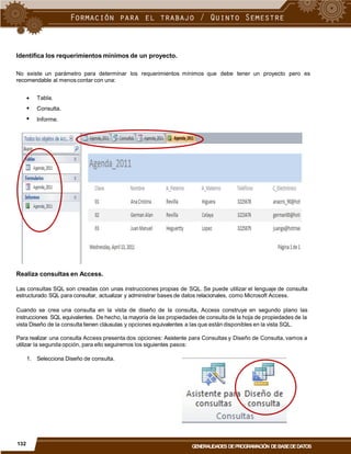 Identifica los requerimientos mínimos de un proyecto.
No existe un parámetro para determinar
recomendable al menos contar con una:
los requerimientos mínimos que debe tener un proyecto pero es



Tabla.
Consulta.
Informe.
Realiza consultas en Access.
Las consultas SQL son creadas con unas instrucciones propias de SQL. Se puede utilizar el lenguaje de consulta
estructurado SQL para consultar, actualizar y administrar bases de datos relacionales, como Microsoft Access.
Cuando se crea una consulta en la vista de diseño de la consulta, Access construye en segundo plano las
instrucciones SQL equivalentes. De hecho, la mayoría de las propiedades de consulta de la hoja de propiedades de la
vista Diseño de la consulta tienen cláusulas y opciones equivalentes a las que están disponibles en la vista SQL.
Para realizar una consulta Access presenta dos opciones: Asistente para Consultas y Diseño de Consulta, vamos a
utilizar la segunda opción, para ello seguiremos los siguientes pasos:
1. Selecciona Diseño de consulta.
132
GENERALIDADES DEPROGRAMACIÓN DEBASEDEDATOS
 