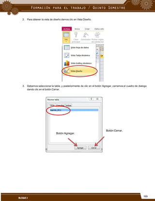 2. Para obtener la vista de diseño damos clic en Vista Diseño.
3. Debemos seleccionar la tabla, y posteriormente da clic en el botón Agregar, cerramos el cuadro de dialogo
dando clic en el botón Cerrar.
Botón Cerrar.
Botón Agregar.
133
BLOQUE3
 