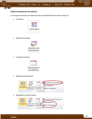 Utiliza el asistente de formularios.
En el bloque de formulario ahí varias opciones para el desarrollo de los mismos estas son:
 Formulario.
 Diseño del formulario.
 Formulario en blanco.
 Asistente para formularios.
 Navegación y más formularios.
137
BLOQUE3
 