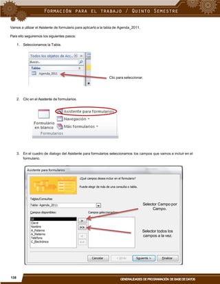 Vamos a utilizar el Asistente de formulario para aplicarlo a la tabla de Agenda_2011.
Para ello seguiremos los siguientes pasos:
1. Seleccionamos la Tabla.
Clic para seleccionar.
2. Clic en el Asistente de formularios.
3. En el cuadro de dialogo del Asistente para formularios seleccionamos los campos que vamos a incluir en el
formulario.
Selector Campo por
Campo.
Selector todos los
campos a la vez.
138
GENERALIDADES DEPROGRAMACIÓN DEBASEDEDATOS
 