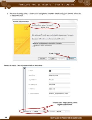 5. Pulsamos clic en siguiente y a continuación le asignamos el nombre al formulario y para terminar damos clic
en el botón Finalizar.
Botón Finalizar.
La vista de nuestro Formulario ya terminado es la siguiente.
Botones para desplazarnos por los
registros de la Tabla.
140
GENERALIDADES DEPROGRAMACIÓN DEBASEDEDATOS
 