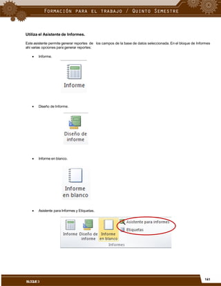 Utiliza el Asistente de Informes.
Este asistente permite generar reportes de
ahí varias opciones para generar reportes:
los campos de la base de datos seleccionada. En el bloque de Informes
 Informe.
 Diseño de Informe.
 Informe en blanco.
 Asistente para Informes y Etiquetas.
141
BLOQUE3
 