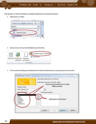 Para generar un informe utilizando el asistente seguiremos los siguientes pasos:
 Seleccionar la Tabla.
 Damos clic en el Icono del Asistente para Informes.
 En el cuadro de dialogo del asistente para informes seleccionar los campos que se van a incluir.
Campos disponibles de la Tabla
Seleccionada.
Selectores de Campos.
142
GENERALIDADES DEPROGRAMACIÓN DEBASEDEDATOS
 