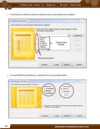  A continuación se definen los criterios de ordenación que se desea utilizar para los registros.
Campos para
ordenar.
Nivel de ordenación.
 En seguida definimos la distribución y orientación de los campos seleccionados.
144
GENERALIDADES DEPROGRAMACIÓN DEBASEDEDATOS
 