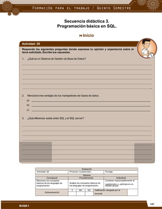 Secuencia didáctica 3.
Programación básica en SQL.
Inicio
Actividad: 28
Responde las siguientes preguntas donde expreses tu opinión y experiencia sobre el
tema solicitado. Escribe tus repuestas.
1. ¿Qué es un Sistema de Gestión de Base de Datos?
_
2. Menciona tres ventajas de los manejadores de bases de datos.
a)
b)
c)
3. ¿Qué diferencia existe entre SQL y el SQL server?
cuestionario y participa en un
docente
147
BLOQUE3
Evaluación
Actividad: 28 Producto: Cuestionario. Puntaje:
Saberes
Conceptual Procedimental Actitudinal
Reconoce los conceptos
básicos de los lenguajes de
programación.
Analiza los conceptos básicos de
los lenguajes de programación.
Contesta responsablemente el
debate grupal.
Autoevaluación
C MC NC Calificación otorgada por el
 