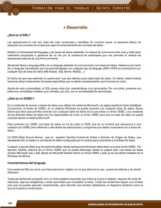 Desarrollo
¿Qué es el SQL?
Las aplicaciones en red son cada día más numerosas y versátiles. En muchos casos, el esquema básico de
operación es una serie de scripts que rigen el comportamiento de una base de datos.
Debido a la diversidad de lenguajes y de bases de datos existentes, la manera de comunicar entre unos y otras sería
realmente complicada a gestionar de no ser por la existencia de estándares que nos permiten el realizar las
operaciones básicas de una forma universal.
Structured Query Language (SQL) es un lenguaje estándar de comunicación con bases de datos. Hablamos por tanto
de un lenguaje normalizado que nos permite trabajar con cualquier tipo de lenguaje (ASP o PHP) en combinación con
cualquier tipo de base de datos (MS Access, SQL Server, MySQL...).
El hecho de que sea estándar no quiere decir que sea idéntico para cada base de datos. En efecto, determinadas
bases de datos implementan funciones específicas que no tienen necesariamente que funcionar en otras.
Aparte de esta universalidad, el SQL posee otras dos características muy apreciadas. Por una parte, presenta una
potencia y versatilidad notables que contrasta, por otra, con su accesibilidad de aprendizaje.
¿Qué es un ODBC?
Es un estándar de acceso a bases de datos que utilizan los sistemas Microsoft. Las siglas significan Open DataBase
Connectivity. A través de ODBC, en un sistema Windows se puede conectar con cualquier base de datos. Bueno
habría que decir que permite conectar con cualquier base de datos de la que exista un driver ODBC. Los creadores
de las distintas bases de datos son los responsables de crear un driver ODBC para que su base de datos se pueda
conectar desde un sistema Microsoft.
Para conectar con ODBC una base de datos se ha de crear un DSN, que es un nombre que asociamos a una
conexión por ODBC para referirnos a ella desde las aplicaciones o programas que deban conectarse con la base de
datos.
Un DSN (Data Source Name) que en español, Nombre Fuente de Datos o Nombre de Origen de Datos, que
representa todo lo relativo a una fuente de datos configurada por el usuario para conectarse a una Base de datos.
Cualquier base de datos que se pretendautilizar desde aplicaciones Windows debe tener su propio driver ODBC. Por
ejemplo, MySQL dispone de un Driver ODBC que se puede descargar desde su página web. Las bases de datos
Access (Microsoft Jet) y SQL Server de Microsoft también tienen su driver ODBC y este ya se encuentra instalado en el
Windows de fábrica.
Características del lenguaje.
Una sentencia SQL es como una frase (escrita en inglés) con la que decimos lo que queremos obtener y de donde
obtenerlo.
Todas las sentencias empiezan con un verbo (palabra reservada que indica la acción a realizar), seguido del resto de
cláusulas, algunas obligatorias y otras opcionales que completan la frase. Todas las sentencias siguen una sintaxis
para que se puedan ejecutar correctamente, para describir esa sintaxis utilizaremos un diagrama sintáctico como el
que se muestra a continuación.
148
GENERALIDADES DEPROGRAMACIÓN DEBASEDEDATOS
 