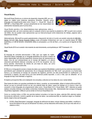 Visual Studio.
Microsoft Visual Studio es un entorno de desarrollo integrado (IDE, por sus
siglas en inglés) para sistemas operativos Windows. Soporta varios
lenguajes de programación tales como Visual + +, Visual C#, Visual J#,
ASP.NET y Visual Basic.NET, aunque actualmente se han desarrollado las
extensiones necesarias para muchos otros.
Visual Studio permite a los desarrolladores crear aplicaciones, sitios y
aplicaciones web, así como servicios web en cualquier entorno que soporte la plataforma .NET (a partir de la versión
net 2002). Así se pueden crear aplicaciones que se intercomuniquen entre estaciones de trabajo, páginas web y
dispositivos móviles.
Adicionalmente, Microsoft ha puesto gratuitamente a disposición de todo el mundo una versión reducida de MS SQL
Server llamada SQL Server Express Edition cuyas principales limitaciones son que no soporta bases de datos
superiores a 4 GB de tamaño, únicamente utiliza un procesador y un Gb de Ram, y no cuenta con el Agente de SQL
Server.
Visual Studio 2010 es la versión más reciente de esta herramienta, acompañadapor .NET Framework 4.0.
SQL.
El lenguaje de consulta estructurado o SQL (por sus siglas en inglés
Structured Query Language) es un lenguaje declarativo de acceso a bases de
datos relacionales que permite especificar diversos tipos de operaciones en
éstas. Una de sus características es el manejo del álgebra y el cálculo
relacional permitiendo efectuar consultas con el fin de recuperar -de una
forma sencilla- información de interés de una base de datos, así como
también hacer cambios sobre ella.
El SQL es un lenguaje de acceso a bases de datos que explota la flexibilidad y potencia de los sistemas relacionales
permitiendo gran variedad de operaciones. Es un lenguaje declarativo de "alto nivel", que gracias a su fuerte base
teórica y su orientación al manejo de conjuntos de registros, permite una alta productividad en codificación y la
orientación a objetos. De esta forma una sola sentencia puede equivaler, a una o más, que se utilizarían en un
lenguaje de bajo nivel orientado a registros.
El objetivo principal de SQL es la realización de consultas y cálculos con los datos de una o varias tablas.
Para bases de datos con grandes cantidades de datos y usuarios, es recomendable utilizar el sistema Microsoft SQL
Server ya que su principal función es ser una potente base de datos, capaz de trabajar en sí misma o bien con
conexión a otros lenguajes de programación tales como, Visual Basic 6.0 o Visual Basic .NET. Además se puede
realizar consultas directas a las tablas contenidas mediante instrucciones SQL. Internamente trae consigo el lenguaje
Visual Basic Application (VBA) el cual es similar en forma al Visual Basic 6.0.
Como su nombre indica, el SQL nos permite realizar consultas a la base de datos, además SQL además realiza
funciones de definición, control y gestión de la base de datos. Las sentencias SQL se clasifican según su finalidad
dando origen a tres sub lenguajes:
 El DDL (Data Description Language), lenguaje de definición de datos, incluye órdenes para definir, modificar o
borrar las tablas en las que se almacenan los datos y de las relaciones entre estas.(Es el que más varia de un
sistema a otro)
116
GENERALIDADES DEPROGRAMACIÓN DEBASEDEDATOS
 
