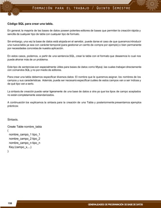 Código SQL para crear una tabla.
En general, la mayoría de las bases de datos poseen potentes editores de bases que permiten la creación rápida y
sencilla de cualquier tipo de tabla con cualquier tipo de formato.
Sin embargo, una vez la base de datos está alojada en el servidor, puede darse el caso de que queramos introducir
una nueva tabla ya sea con carácter temporal (para gestionar un carrito de compra por ejemplo) o bien permanente
por necesidades concretasde nuestra aplicación.
En estos casos, podemos, a partir de una sentencia SQL, crear la tabla con el formato que deseemos lo cual nos
puede ahorrar más de un problema.
Este tipo de sentencias son especialmente útiles para bases de datos como Mysql, las cuales trabajan directamente
con comandos SQL y no por medio de editores.
Para crear una tabla debemos especificar diversos datos: El nombre que le queremos asignar, los nombres de los
campos y sus características. Además, puede ser necesario especificar cuáles de estos campos van a ser índices y
de qué tipo van a serlo.
La sintaxis de creación puede variar ligeramente de una base de datos a otra ya que los tipos de campo aceptados
no están completamente estandarizados.
A continuación los explicamos la sintaxis para la creación de una Tabla y posteriormente presentamos ejemplos
prácticos:
Sintaxis.
Create Table nombre_tabla
(
nombre_campo_1 tipo_1
nombre_campo_2 tipo_2
nombre_campo_n tipo_n
Key (campo_x,...)
)
158
GENERALIDADES DEPROGRAMACIÓN DEBASEDEDATOS
 