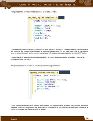 Pongamos ahora como ejemplo la creación de la tabla pedidos.
En este ejemplo creamos los campos IdPedido, IdCliente, IdArticulo, Cantidad y Total los cuales son considerados de
tipo entero de una longitud especificada por el número entre paréntesis. Por otra parte, para evitar un mensaje de
error, es necesario requerir que los campos que van a ser definidos como índices no puedan ser nulos (NOT NULL).
El campo Fecha es almacenado con formatode fecha (DATE) para permitir su correcta explotación a partir de las
funciones previstas a tal efecto.
Por ejemplo para crearuna tabla de artículos utilizaremos la siguiente rutina:
En las sentencias vemos que los campos alfanuméricos son introducidos de la misma forma que los numéricos.
Volvemos a recordar que en tablas que tienen campos comunes es de vital importancia definir estos campos de la
misma forma para el buen funcionamiento de la base.
159
BLOQUE3
 
