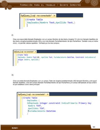 2)
Crea una nueva tabla llamada Empleados con un campo Nombre de tipo texto y longitud 10, otro con llamado Apellidos de
tipo texto y longitud predeterminada (50) y uno más llamado FechaNacimiento de tipo Fecha/Hora. También crea un índice
único - no permite valores repetidos - formado por los tres campos.
3)
Crea una tabla llamada Empleados con un campo Texto de longitud predeterminada (50) llamado Nombre y otro igual
llamado Apellidos, crea otro campo llamado FechaNacimiento de tipo Fecha/Hora y el campo IdEmpleado de tipo entero
el que establece como clave principal.
161
BLOQUE3
 