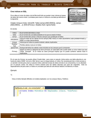 ¿Sabías que…
El motor Jet son unas
Crea índices en SQL.
librerías DLL que
Si se utiliza el motor de datos Jet de Microsoft sólo se pueden crear índices en bases
de datos del mismo motor. La sintaxis para crear un índice en una tabla ya definida en
la siguiente:
vienen con el Windows
y sirven para mantener
archivos .mdb.
Create [ Unique ] Index índiceON Tabla (campo [ASC| DESC][, campo
[ASC| DESC], ...]) [With {Primary | Disallow Null | Ignore Null}]
En donde:
DESC un orden descendente.
En el caso de Access, se puede utilizar Create Index para crear un pseudo índice sobre una tabla adjunta en una
fuente de datos ODBC tal como SQL Server que no tenga todavía un índice. No necesita permiso o tener acceso a
un servidor remoto para crear un pseudo índice, además la base de datos remota no es consciente y no es afectada
por el pseudo índice. Se utiliza la misma sintaxis para las tablas adjuntas que para las originales.
especialmente útil para crear un índice en una tabla que sería de sólo lectura debido a la falta de un índice.
Esto es
Ejemplo:
1)
Crea un índice llamado MiIndice en la tabla empleados con los campos Clave y Teléfono.
165
BLOQUE3
índice Es el nombre del índice a crear.
tabla Es el nombre de una tabla existente en la que se creará el índice.
campo Es el nombre del campo o lista de campos que constituyen el índice.
ASC|DESC
Indica el orden de los valores de los campos ASC indica un orden ascendente (valor predeterminado) y
Unique Indica que el índice no puede contener valores duplicados.
Disallow
Null
Prohíbe valores nulos en el índice.
Ignore Null Excluye del índice los valores nulos incluidos en los campos que lo componen.
Primary
Asigna al índice la categoría de clave principal, en cada tabla sólo puede existir un único índice que sea
"Clave Principal". Si un índice es clave principal implica que no puede contener valores nulos ni
duplicados.
 