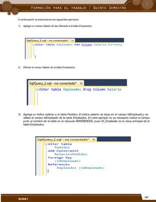 A continuación te presentamos los siguientes ejemplos:
1) Agrega un campo Salario de tipo Moneda a la tabla Empleados.
2) Elimina el campo Salario de la tabla Empleados.
3) Agrega un índice externo a la tabla Pedidos. El índice externo se basa en el campo IdEmpleado y se
refiere al campo IdEmpleado de la tabla Empleados. En este ejemplo no es necesario indicar el campo
junto al nombre de la tabla en la cláusula REFERENCES, pues ID_Empleado es la clave principal de la
tabla Empleados.
167
BLOQUE3
 