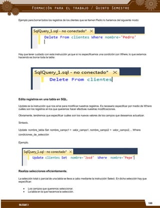 Ejemplo para borrar todos los registros de los clientes que se llamen Pedro lo haríamos del siguiente modo:
Hay que tener cuidado con esta instrucción ya que si no especificamos una condición con Where, lo que estamos
haciendo es borrar toda la tabla:
Edita registros en una tabla en SQL.
Update es la instrucción que nos sirve para modificarnuestros registros. Es necesario especificar por medio de Where
cuáles son los registros en los que queremos hacer efectivas nuestras modificaciones.
Obviamente, tendremos que especificar cuáles son los nuevos valores de los campos que deseamos actualizar.
Sintaxis.
Update nombre_tabla Set nombre_campo1 = valor_campo1, nombre_campo2 = valor_campo2,... Where
condiciones_de_selección
Ejemplo.
Realiza selecciones eficientemente.
La selección total o parcial de una tabla se lleva a cabo mediante la instrucción Select. En dicha selección hay que
especificar:


Los campos que queremos seleccionar.
La tabla en la que hacemos la selección.
169
BLOQUE3
 