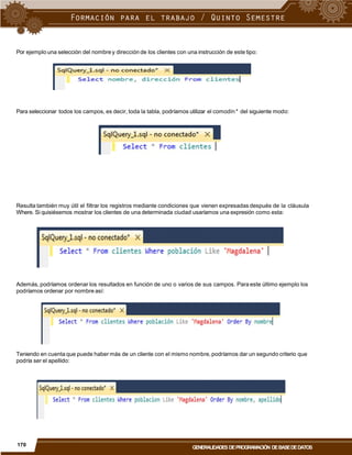 Por ejemplo una selección del nombre y dirección de los clientes con una instrucción de este tipo:
Para seleccionar todos los campos, es decir, toda la tabla, podríamos utilizar el comodín* del siguiente modo:
Resulta también muy útil el filtrar los registros mediante condiciones que vienen expresadas después de la cláusula
Where. Si quisiésemos mostrar los clientes de una determinada ciudad usaríamos una expresión como esta:
Además, podríamos ordenar los resultados en función de uno o varios de sus campos. Para este último ejemplo los
podríamos ordenar por nombre así:
Teniendo en cuenta que puede haber más de un cliente con el mismo nombre, podríamos dar un segundo criterio que
podría ser el apellido:
170
GENERALIDADES DEPROGRAMACIÓN DEBASEDEDATOS
 